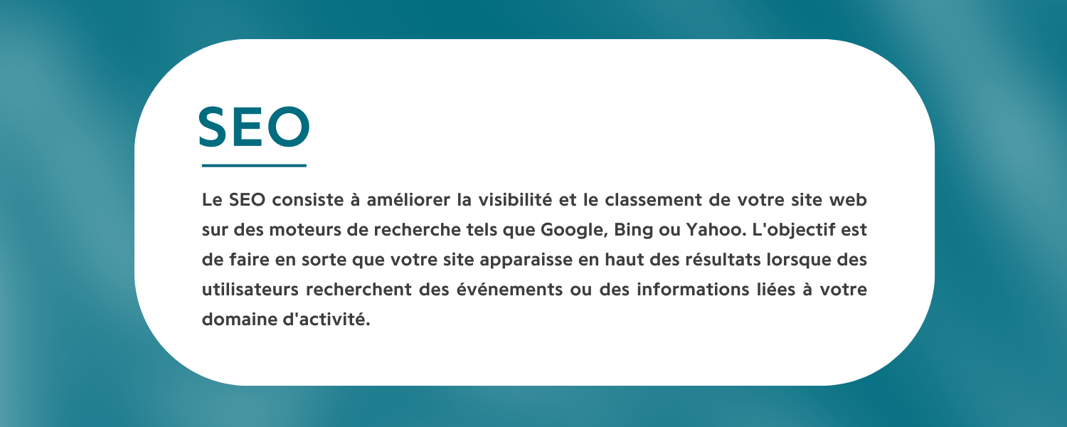 Le SEO consiste à améliorer la visibilité et le classement de votre site web sur des moteurs de recherche tels que Google, Bing ou Yahoo. L'objectif est de faire en sorte que votre site apparaisse en haut des résultats lorsque des utilisateurs recherchent des événements ou des informations liées à votre domaine d'activité. En utilisant des mots-clés pertinents, un contenu de qualité et en optimisant la structure de votre site, le SEO permet d'attirer plus de visiteurs de manière naturelle et de cibler un public spécifique.